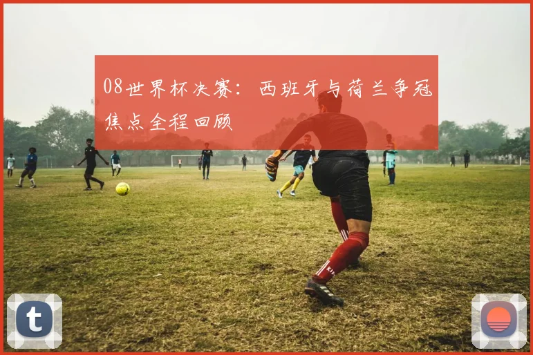 08世界杯决赛：西班牙与荷兰争冠焦点全程回顾