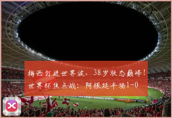 梅西打进世界波,38岁状态巅峰!世界杯焦点战:阿根廷半场1-0
