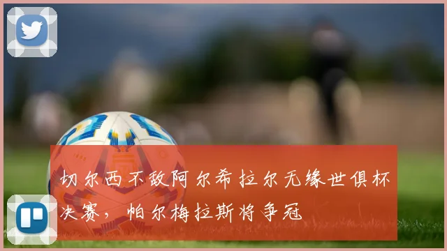 切尔西不敌阿尔希拉尔无缘世俱杯决赛,帕尔梅拉斯将争冠