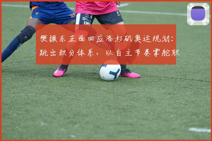 樊振东正面回应洛杉矶奥运规划：跳出积分体系，以自主节奏掌舵职业生涯