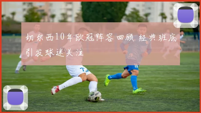 切尔西10年欧冠阵容回顾 经典班底引发球迷关注