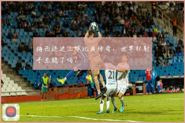 梅西连进三球比肩传奇,世界杯射手王稳了吗?