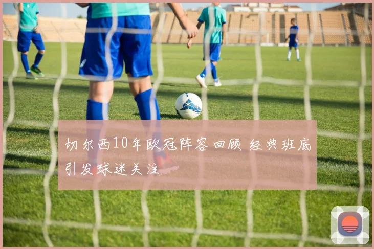 切尔西10年欧冠阵容回顾 经典班底引发球迷关注