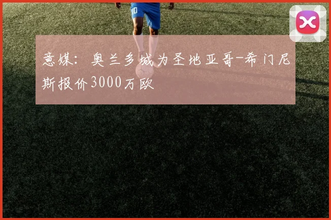 意媒:奥兰多城为圣地亚哥-希门尼斯报价3000万欧