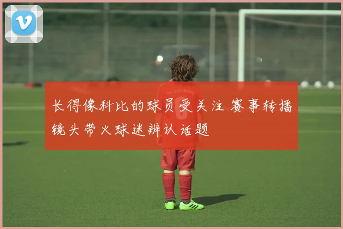 长得像科比的球员受关注 赛事转播镜头带火球迷辨认话题