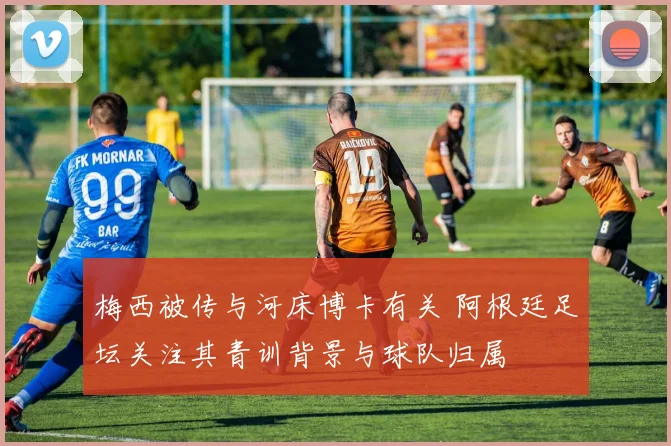 梅西被传与河床博卡有关 阿根廷足坛关注其青训背景与球队归属