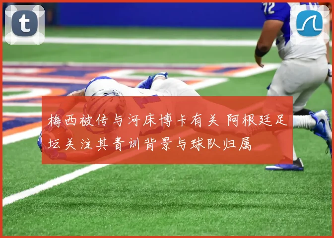 梅西被传与河床博卡有关 阿根廷足坛关注其青训背景与球队归属