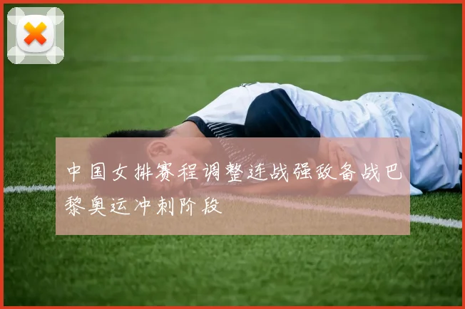 中国女排赛程调整连战强敌备战巴黎奥运冲刺阶段
