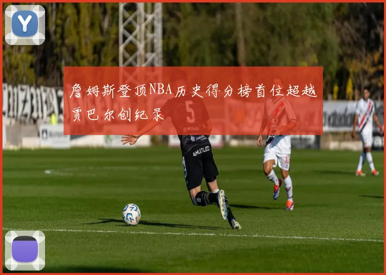 詹姆斯登顶NBA历史得分榜首位超越贾巴尔创纪录