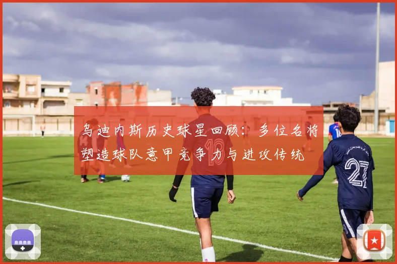 乌迪内斯历史球星回顾:多位名将塑造球队意甲竞争力与进攻传统
