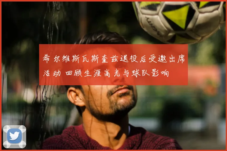 希尔维斯瓦斯奎兹退役后受邀出席活动 回顾生涯高光与球队影响