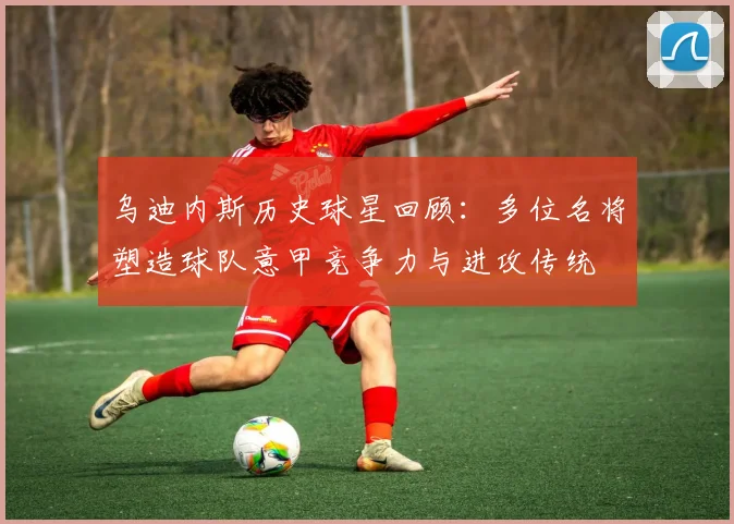 乌迪内斯历史球星回顾:多位名将塑造球队意甲竞争力与进攻传统