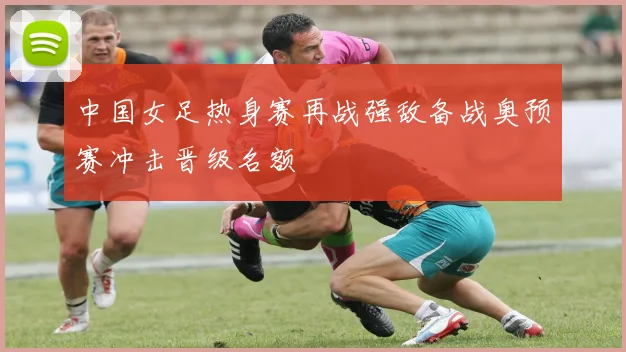 中国女足热身赛再战强敌备战奥预赛冲击晋级名额