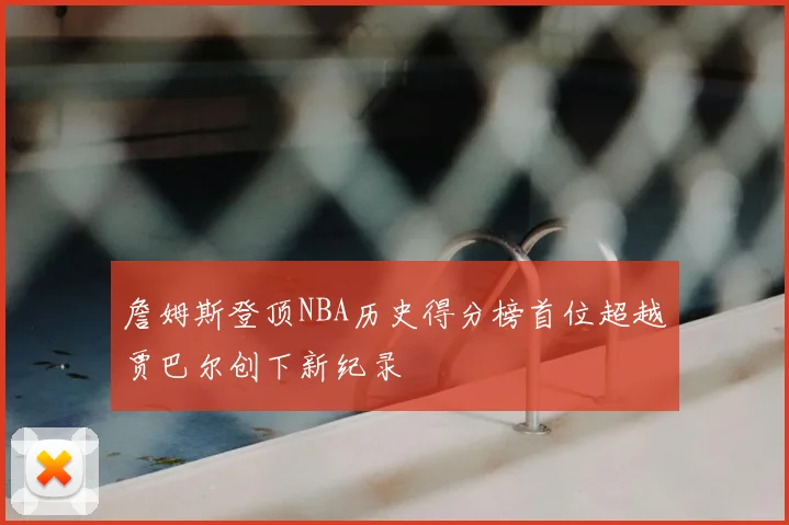 詹姆斯登顶NBA历史得分榜首位超越贾巴尔创下新纪录