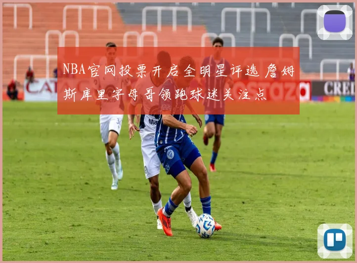 NBA官网投票开启全明星评选 詹姆斯库里字母哥领跑球迷关注点